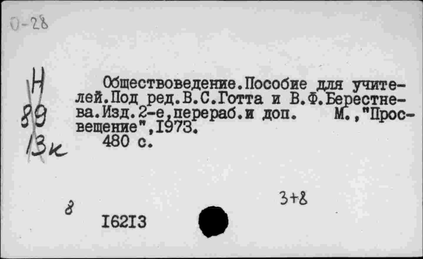 ﻿\Н № /з^
Обществоведение.Пособие для учителей. Под ред.В.С.Готта и В.Ф.Берестне-ва.Изд.2-е.перераб.и доп. М.,"Просвещение ”,1973.
480 с.
3+&
16213